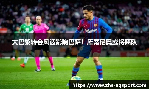 大巴黎转会风波影响巴萨！库蒂尼奥或将离队
