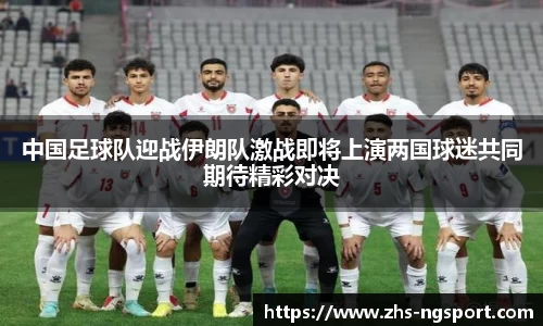 中国足球队迎战伊朗队激战即将上演两国球迷共同期待精彩对决