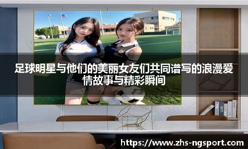 足球明星与他们的美丽女友们共同谱写的浪漫爱情故事与精彩瞬间