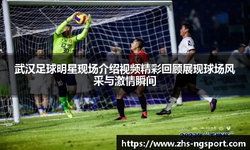 武汉足球明星现场介绍视频精彩回顾展现球场风采与激情瞬间