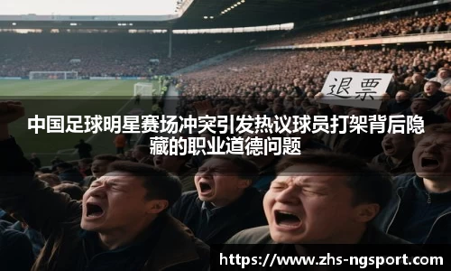 中国足球明星赛场冲突引发热议球员打架背后隐藏的职业道德问题